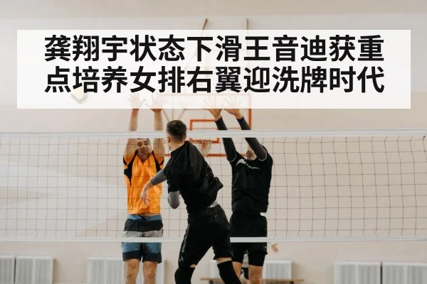 龚翔宇状态下滑王音迪获重点培养女排右翼迎洗牌时代
