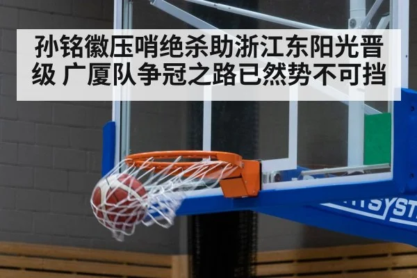 孙铭徽压哨绝杀助浙江东阳光晋级 广厦队争冠之路已然势不可挡