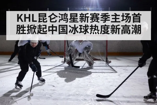 KHL昆仑鸿星新赛季主场首胜掀起中国冰球热度新高潮